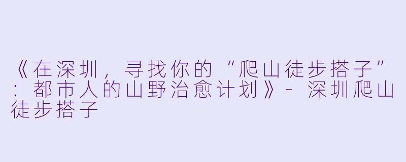 《在深圳，寻找你的“爬山徒步搭子”：都市人的山野治愈计划》-深圳爬山徒步搭子