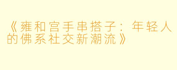 《雍和宫手串搭子:年轻人的佛系社交新潮流》