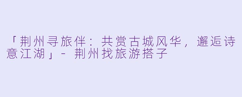 「荆州寻旅伴：共赏古城风华，邂逅诗意江湖」-荆州找旅游搭子