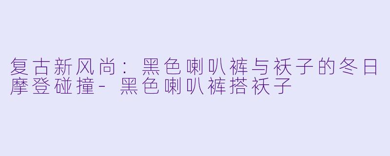 复古新风尚：黑色喇叭裤与袄子的冬日摩登碰撞-黑色喇叭裤搭袄子