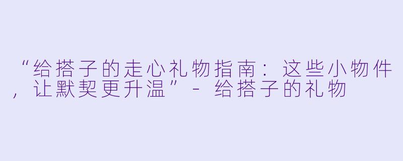 “给搭子的走心礼物指南:这些小物件,让默契更升温”