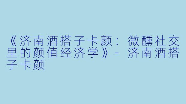 《济南酒搭子卡颜：微醺社交里的颜值经济学》-济南酒搭子卡颜