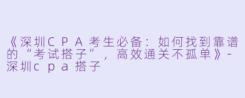 《深圳CPA考生必备：如何找到靠谱的“考试搭子”，高效通关不孤单》-深圳cpa搭子
