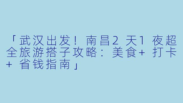 「武汉出发!南昌2天1夜超全旅游搭子攻略:美食+打卡+省钱指南」