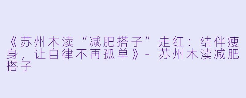 《苏州木渎“减肥搭子”走红：结伴瘦身，让自律不再孤单》-苏州木渎减肥搭子