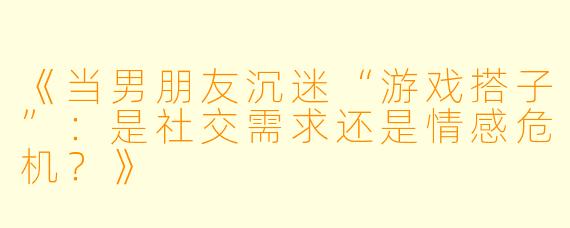 《当男朋友沉迷“游戏搭子”：是社交需求还是情感危机？》