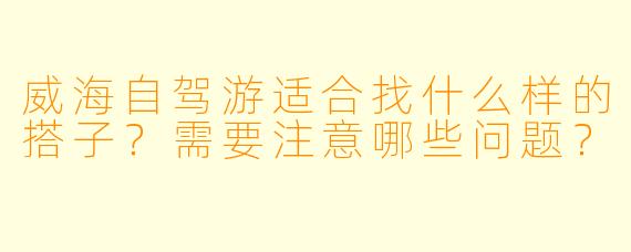 威海自驾游适合找什么样的搭子？需要注意哪些问题？