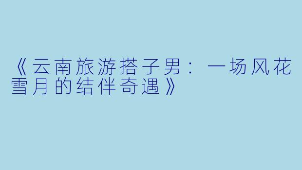 《云南旅游搭子男：一场风花雪月的结伴奇遇》
