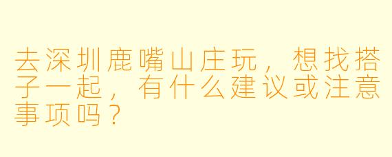 去深圳鹿嘴山庄玩,想找搭子一起,有什么建议或注意事项吗?