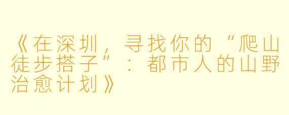 《在深圳，寻找你的“爬山徒步搭子”：都市人的山野治愈计划》