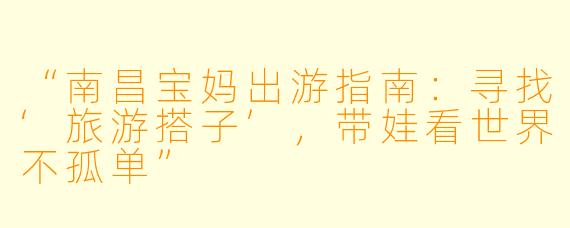“南昌宝妈出游指南：寻找‘旅游搭子’，带娃看世界不孤单”