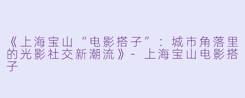 《上海宝山“电影搭子”：城市角落里的光影社交新潮流》-上海宝山电影搭子