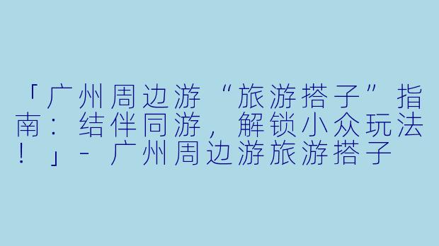 「广州周边游“旅游搭子”指南：结伴同游，解锁小众玩法！」-广州周边游旅游搭子
