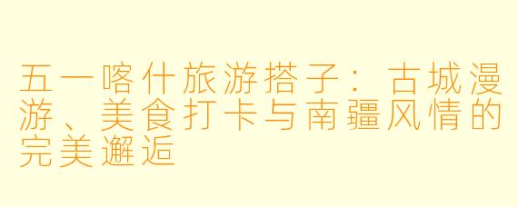 五一喀什旅游搭子：古城漫游、美食打卡与南疆风情的完美邂逅