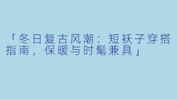「冬日复古风潮：短袄子穿搭指南，保暖与时髦兼具」
