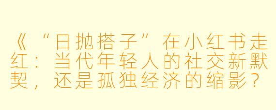 《“日抛搭子”在小红书走红：当代年轻人的社交新默契，还是孤独经济的缩影？》