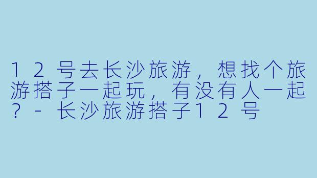 12号去长沙旅游，想找个旅游搭子一起玩，有没有人一起？-长沙旅游搭子12号