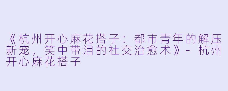 《杭州开心麻花搭子：都市青年的解压新宠，笑中带泪的社交治愈术》-杭州开心麻花搭子
