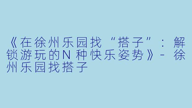 《在徐州乐园找“搭子”:解锁游玩的N种快乐姿势》