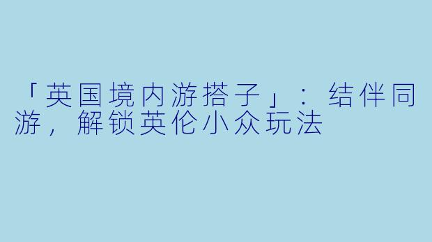 「英国境内游搭子」：结伴同游，解锁英伦小众玩法