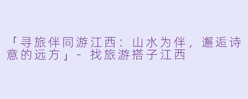「寻旅伴同游江西：山水为伴，邂逅诗意的远方」-找旅游搭子江西