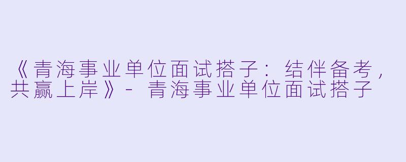 《青海事业单位面试搭子:结伴备考,共赢上岸》