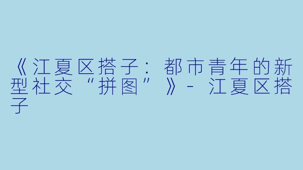 《江夏区搭子：都市青年的新型社交“拼图”》-江夏区搭子