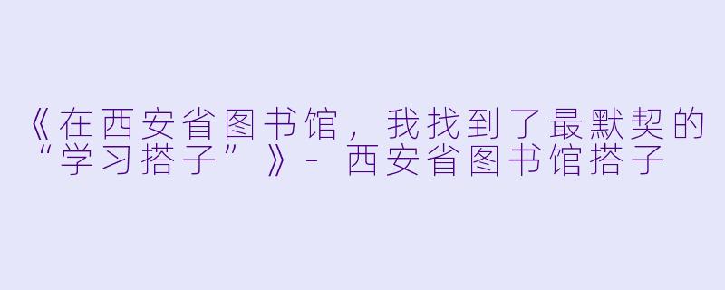 《在西安省图书馆，我找到了最默契的“学习搭子”》-西安省图书馆搭子