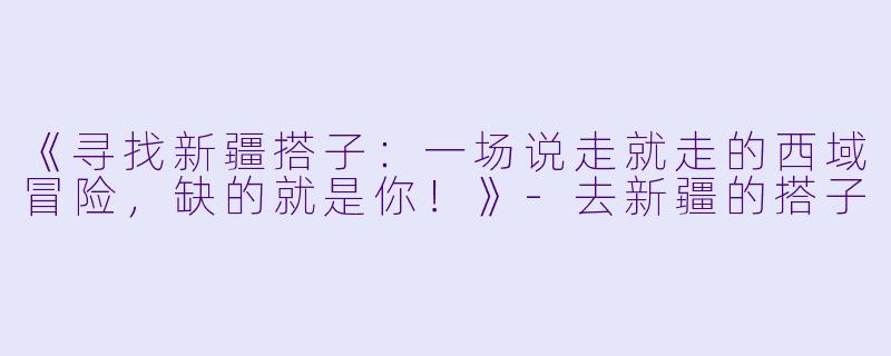 《寻找新疆搭子：一场说走就走的西域冒险，缺的就是你！》-去新疆的搭子