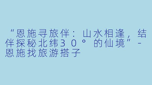 “恩施寻旅伴：山水相逢，结伴探秘北纬30°的仙境”-恩施找旅游搭子