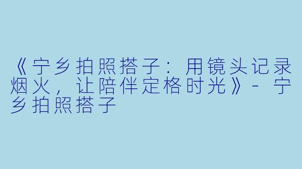 《宁乡拍照搭子：用镜头记录烟火，让陪伴定格时光》-宁乡拍照搭子