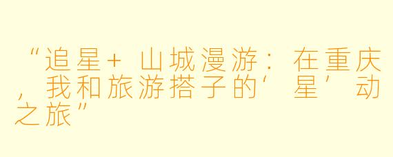 “追星+山城漫游：在重庆，我和旅游搭子的‘星’动之旅”