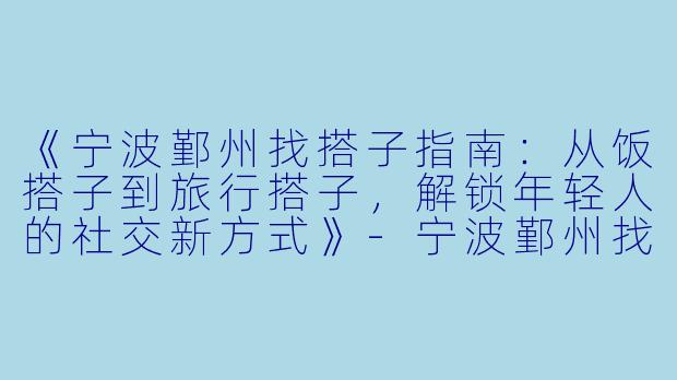 《宁波鄞州找搭子指南：从饭搭子到旅行搭子，解锁年轻人的社交新方式》-宁波鄞州找搭子