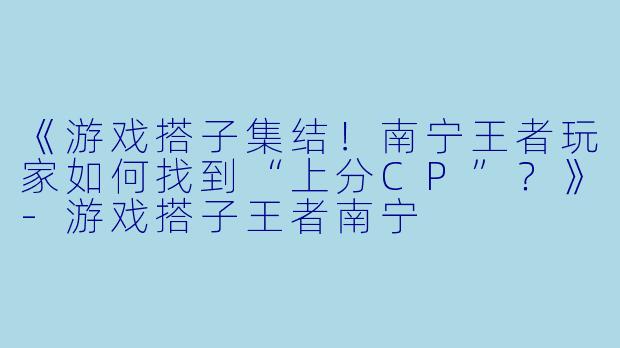 《游戏搭子集结！南宁王者玩家如何找到“上分CP”？》-游戏搭子王者南宁