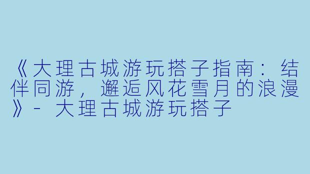 《大理古城游玩搭子指南：结伴同游，邂逅风花雪月的浪漫》-大理古城游玩搭子