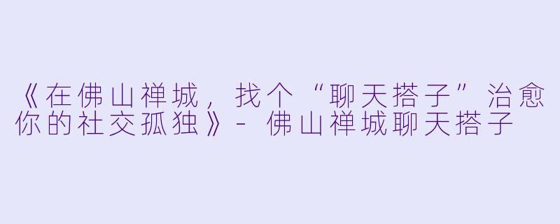 《在佛山禅城，找个“聊天搭子”治愈你的社交孤独》-佛山禅城聊天搭子