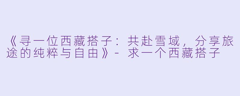 《寻一位西藏搭子：共赴雪域，分享旅途的纯粹与自由》-求一个西藏搭子