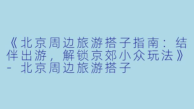 《北京周边旅游搭子指南：结伴出游，解锁京郊小众玩法》-北京周边旅游搭子