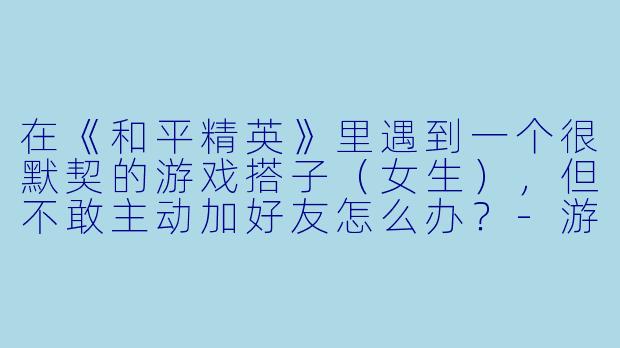 在《和平精英》里遇到一个很默契的游戏搭子（女生），但不敢主动加好友怎么办？-游戏搭子和平精英女