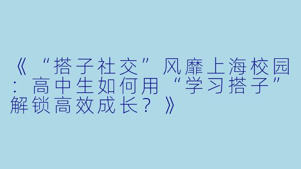《“搭子社交”风靡上海校园：高中生如何用“学习搭子”解锁高效成长？》