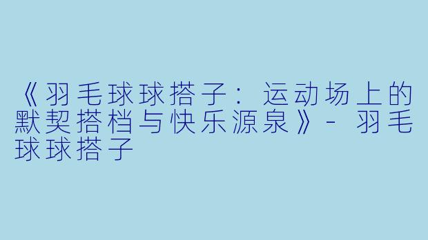 《羽毛球球搭子：运动场上的默契搭档与快乐源泉》-羽毛球球搭子