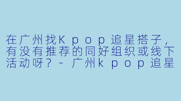 在广州找Kpop追星搭子,有没有推荐的同好组织或线下活动呀?