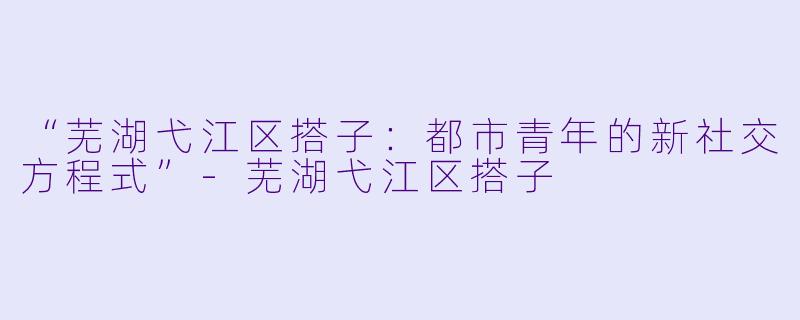 “芜湖弋江区搭子：都市青年的新社交方程式”-芜湖弋江区搭子