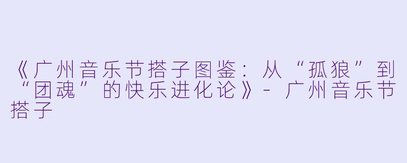 《广州音乐节搭子图鉴:从“孤狼”到“团魂”的快乐进化论》