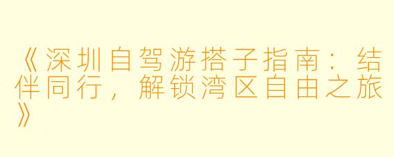 《深圳自驾游搭子指南:结伴同行,解锁湾区自由之旅》
