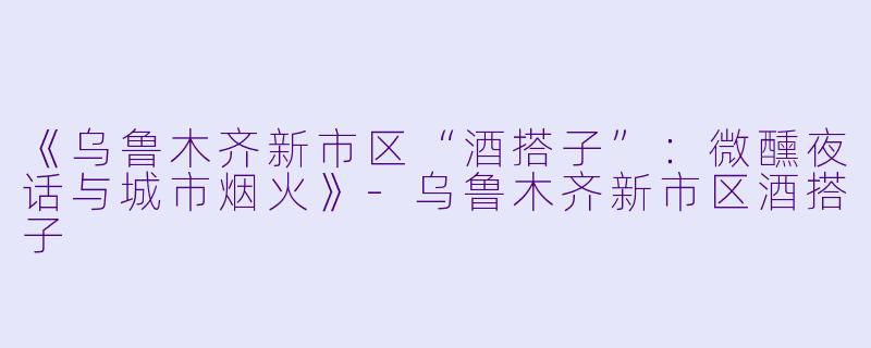 《乌鲁木齐新市区“酒搭子”：微醺夜话与城市烟火》-乌鲁木齐新市区酒搭子