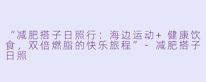 “减肥搭子日照行：海边运动+健康饮食，双倍燃脂的快乐旅程”
