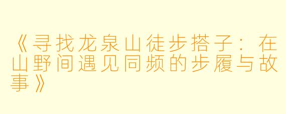 《寻找龙泉山徒步搭子:在山野间遇见同频的步履与故事》