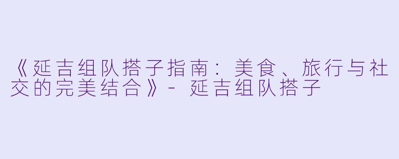 《延吉组队搭子指南:美食、旅行与社交的完美结合》