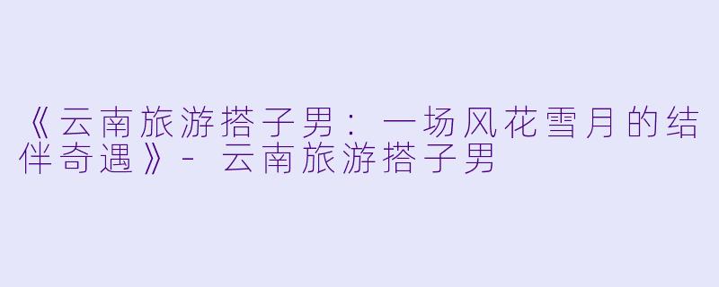 《云南旅游搭子男:一场风花雪月的结伴奇遇》